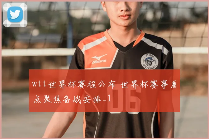 wtt世界杯赛程公布 世界杯赛事看点聚焦备战安排_1