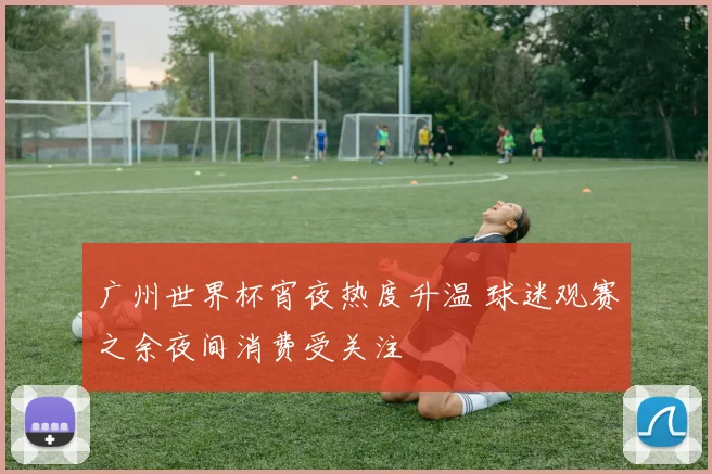 广州世界杯宵夜热度升温 球迷观赛之余夜间消费受关注