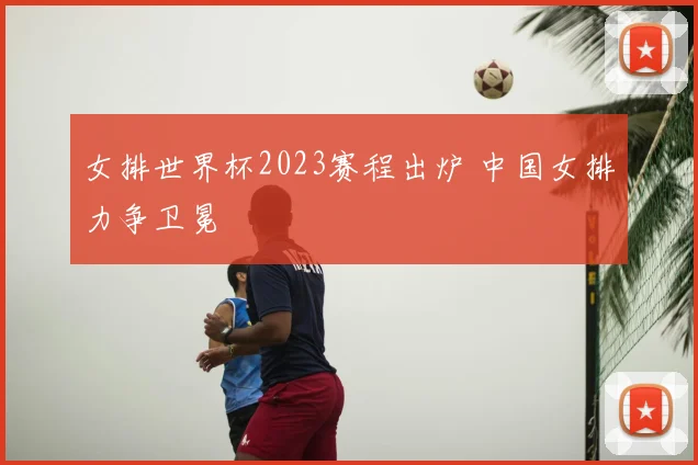女排世界杯2023赛程出炉 中国女排力争卫冕