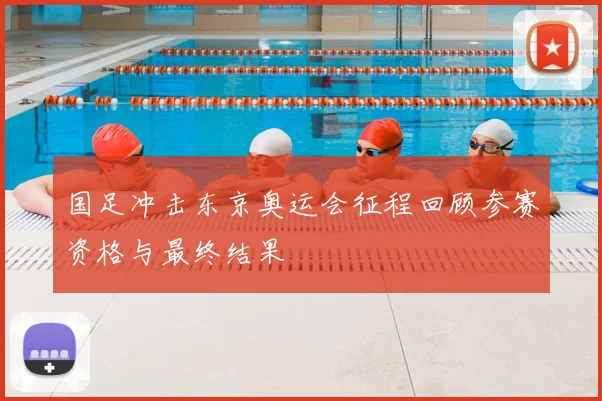 国足冲击东京奥运会征程回顾参赛资格与最终结果