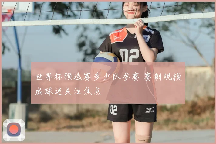 世界杯预选赛多少队参赛 赛制规模成球迷关注焦点