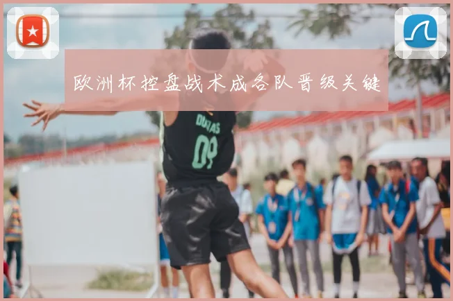 欧洲杯控盘战术成各队晋级关键
