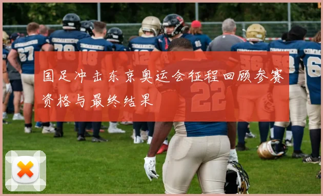 国足冲击东京奥运会征程回顾参赛资格与最终结果