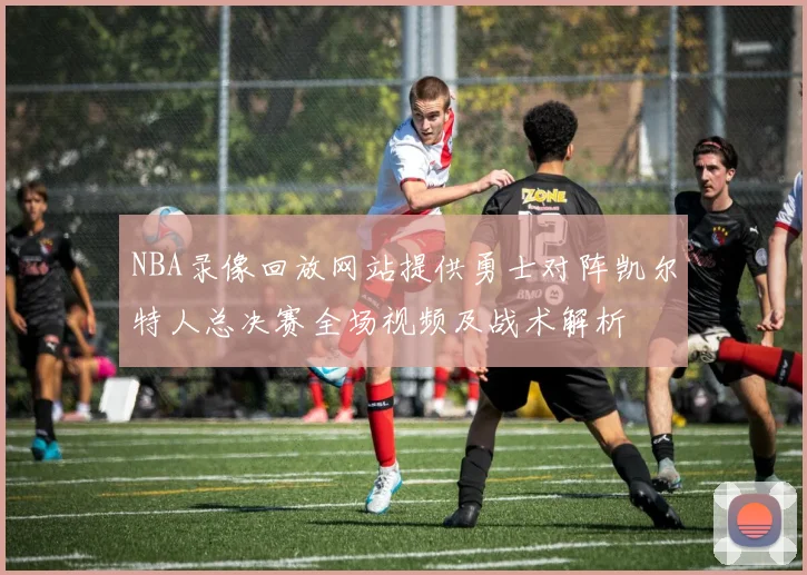 NBA录像回放网站提供勇士对阵凯尔特人总决赛全场视频及战术解析