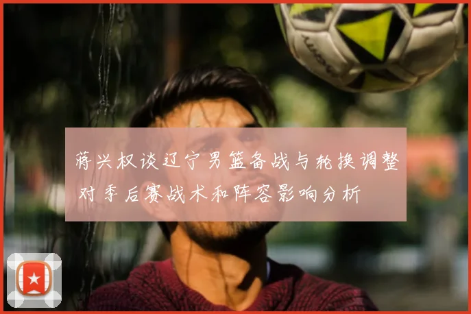 蒋兴权谈辽宁男篮备战与轮换调整 对季后赛战术和阵容影响分析