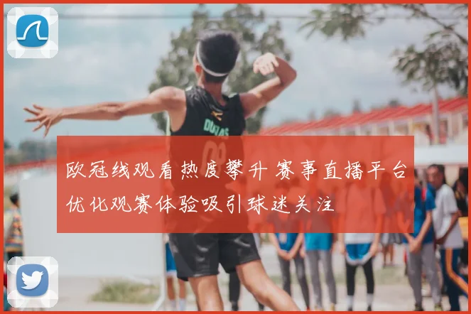 欧冠线观看热度攀升 赛事直播平台优化观赛体验吸引球迷关注