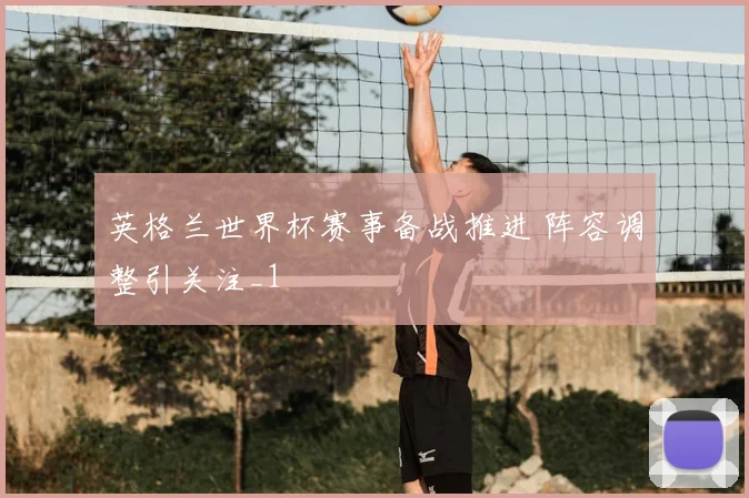 英格兰世界杯赛事备战推进 阵容调整引关注_1