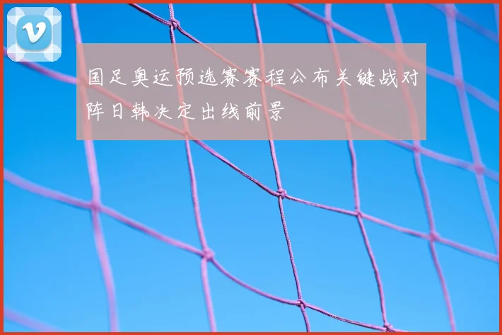 国足奥运预选赛赛程公布关键战对阵日韩决定出线前景