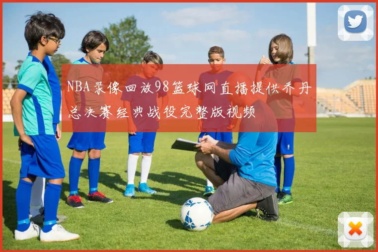 NBA录像回放98篮球网直播提供乔丹总决赛经典战役完整版视频